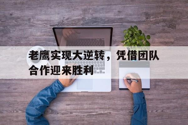 关于老鹰实现大逆转，凭借团队合作迎来胜利的信息